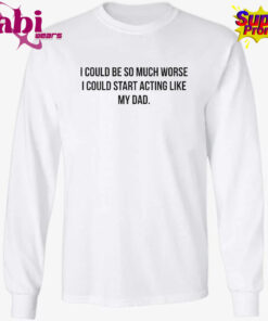 I Could Be So Much Worse I Could Start Acting Like My Dad Shirt 3.jpg