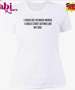 I Could Be So Much Worse I Could Start Acting Like My Dad Shirt 4.jpg